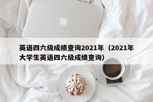 英语四六级成绩查询2021年(2021年大学生英语四六级成绩查询)