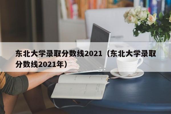 东北大学录取分数线2021（东北大学录取分数线2021年）